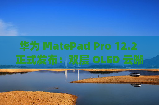 华为 MatePad Pro 12.2 正式发布:双层 OLED 云晰柔光屏 天生会画 App 造就极致创作体验