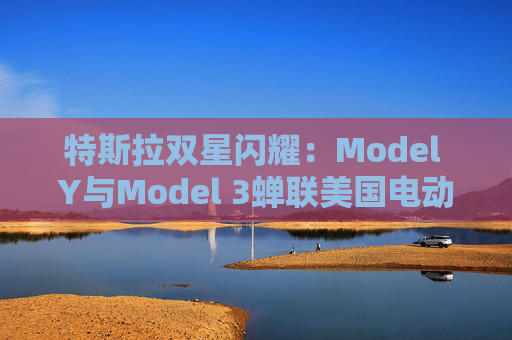 特斯拉双星闪耀:Model Y与Model 3蝉联美国电动车销量冠亚军