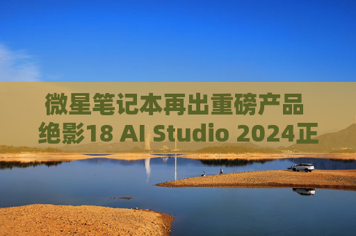 微星笔记本再出重磅产品 绝影18 AI Studio 2024正式开启预售