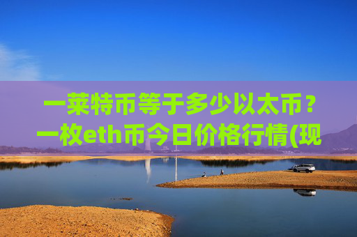 一莱特币等于多少以太币?一枚eth币今日价格行情(现价24464.54元)