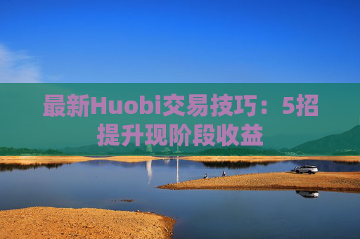 最新Huobi交易技巧:5招提升现阶段收益
