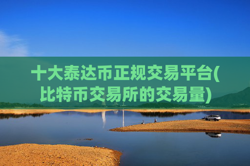 十大泰达币正规交易平台(比特币交易所的交易量)
