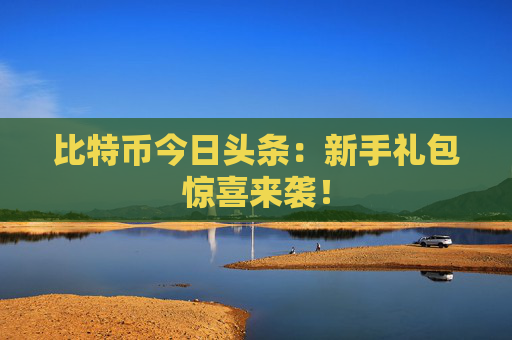 比特币今日头条:新手礼包惊喜来袭!