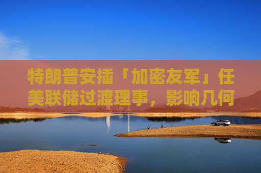 特朗普安插「加密友军」任美联储过渡理事,影响几何?