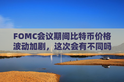 FOMC会议期间比特币价格波动加剧，这次会有不同吗？ 了解最新走势与市场情绪