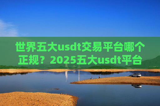 世界五大usdt交易平台哪个正规?2025五大usdt平台交易平台排行