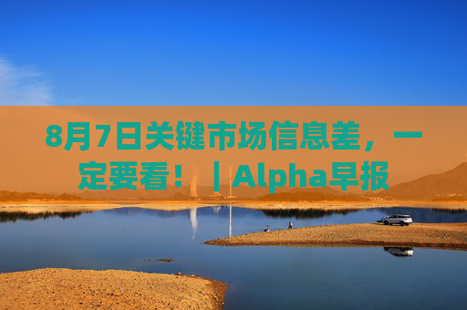 8月7日关键市场信息差,一定要看!|Alpha早报