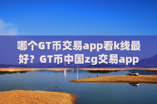 哪个GT币交易app看k线最好?GT币中国zg交易app下载