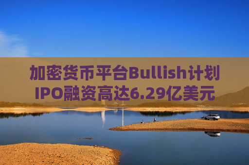 加密货币平台Bullish计划IPO融资高达6.29亿美元