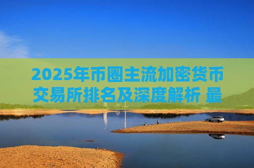 2025年币圈主流加密货币交易所排名及深度解析 最新交易所榜单一览