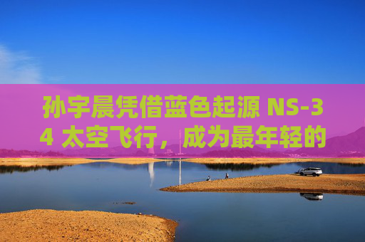 孙宇晨凭借蓝色起源 NS-34 太空飞行,成为最年轻的中国商业宇航员,创造了历史