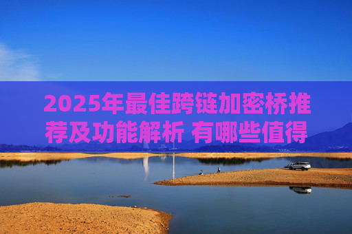 2025年最佳跨链加密桥推荐及功能解析 有哪些值得信赖的跨链桥