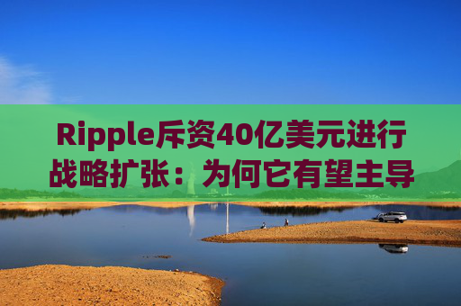 Ripple斥资40亿美元进行战略扩张:为何它有望主导机构加密基础设施