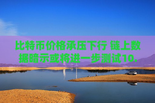 比特币价格承压下行 链上数据暗示或将进一步测试10.4万美元支撑