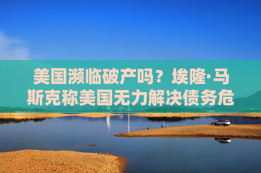 美国濒临破产吗?埃隆·马斯克称美国无力解决债务危机