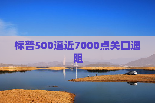 标普500逼近7000点关口遇阻