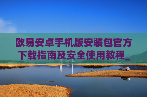 欧易安卓手机版安装包官方下载指南及安全使用教程_