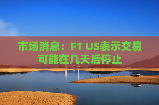 市场消息：FT US表示交易可能在几天后停止