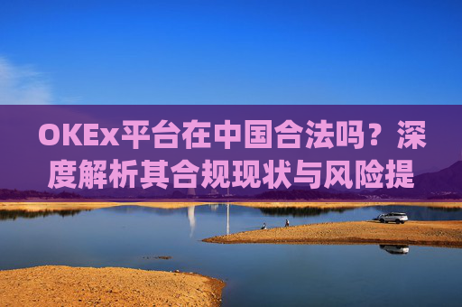 OKEx平台在中国合法吗?深度解析其合规现状与风险提示_okex是不是合法