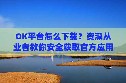 OK平台怎么下载?资深从业者教你安全获取官方应用的全流程指南_ok下载站