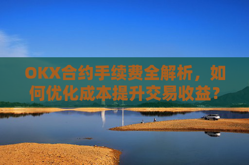 OKX合约手续费全解析,如何优化成本提升交易收益?ok合约手续费好高