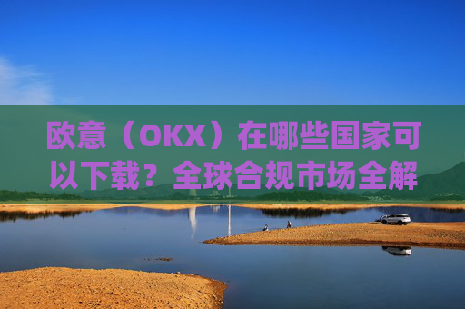 欧意(OKX)在哪些国家可以下载?全球合规市场全解析_怎么下载欧洲