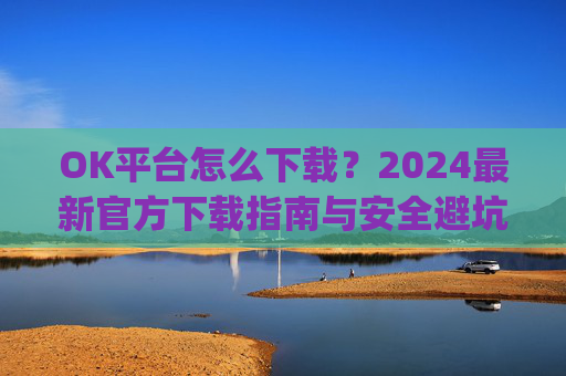 OK平台怎么下载?2024最新官方下载指南与安全避坑攻略_ok1l从哪下载