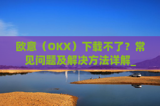 欧意(OKX)下载不了?常见问题及解决方法详解_