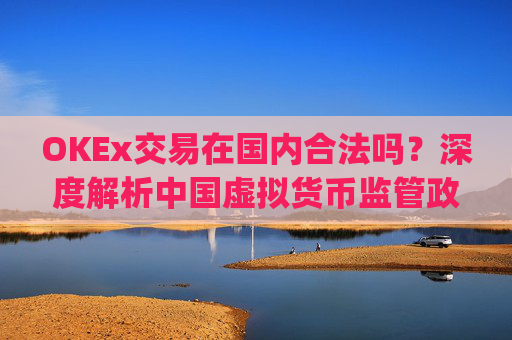 OKEx交易在国内合法吗？深度解析中国虚拟货币监管政策与平台合规性_okex合法么