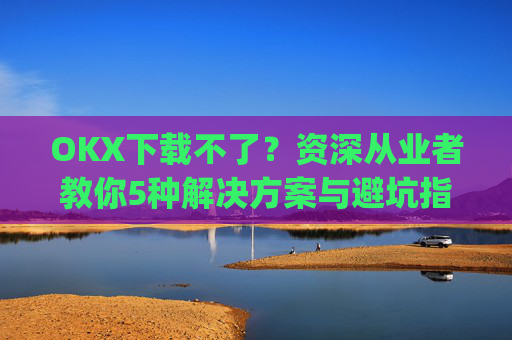OKX下载不了?资深从业者教你5种解决方案与避坑指南_okex安装不了