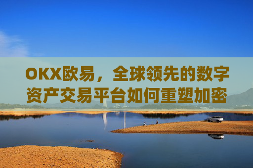 OKX欧易,全球领先的数字资产交易平台如何重塑加密货币生态_okx殴易是合法的吗
