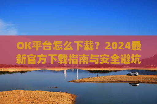 OK平台怎么下载？2024最新官方下载指南与安全避坑攻略_ok 下载