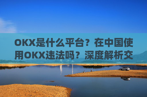 OKX是什么平台?在中国使用OKX违法吗?深度解析交易所合规性_ok平台安全吗