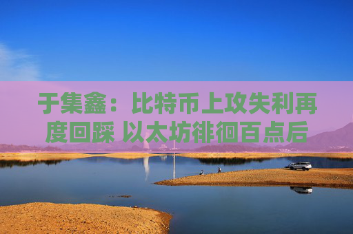 于集鑫:比特币上攻失利再度回踩 以太坊徘徊百点后市能否破位?