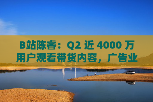 B站陈睿：Q2 近 4000 万用户观看带货内容，广告业务同比增长 30% 贡献整体收入近三分之一