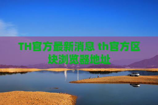 TH官方最新消息 th官方区块浏览器地址