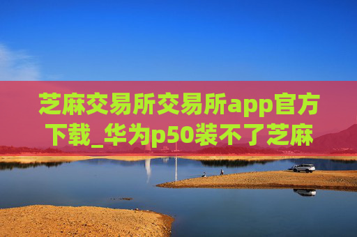 芝麻交易所交易所app官方下载_华为p50装不了芝麻交易所V6.1.49
