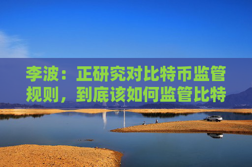 李波:正研究对比特币监管规则,到底该如何监管比特币?