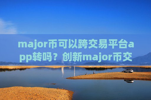 major币可以跨交易平台app转吗?创新major币交易所app下载