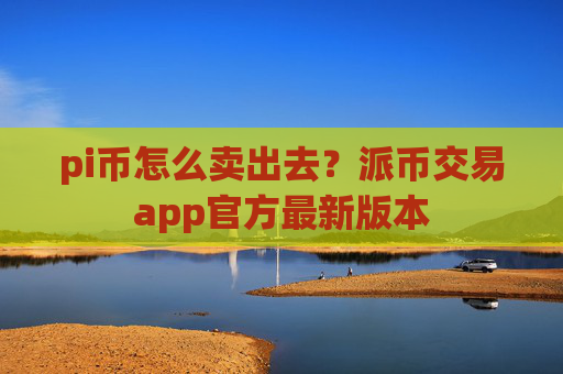 pi币怎么卖出去?派币交易app官方最新版本