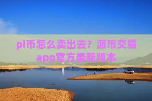pi币怎么卖出去?派币交易app官方最新版本