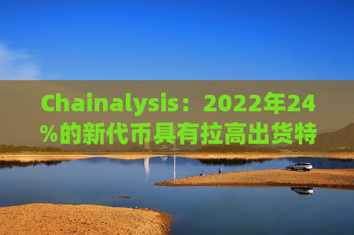 Chainalysis:2022年24%的新代币具有拉高出货特性