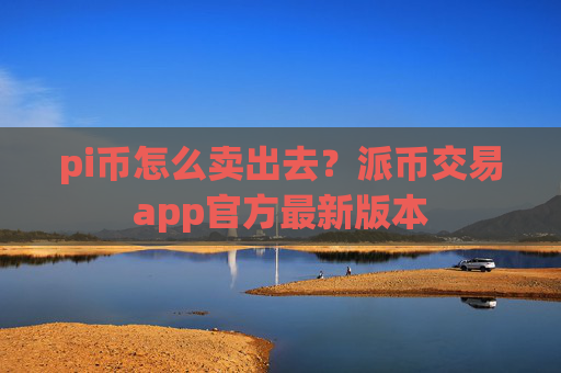 pi币怎么卖出去?派币交易app官方最新版本
