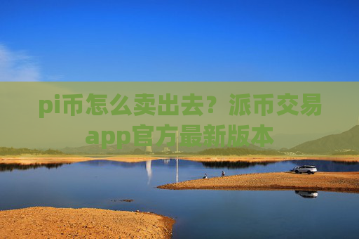 pi币怎么卖出去?派币交易app官方最新版本