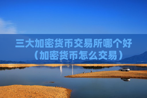 三大加密货币交易所哪个好(加密货币怎么交易)