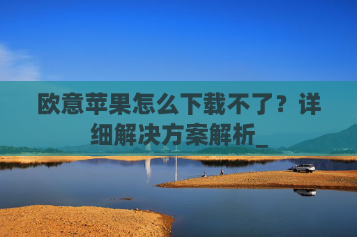 欧意苹果怎么下载不了?详细解决方案解析_