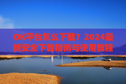 OK平台怎么下载？2024最新安全下载指南与使用教程_ok平台app下载