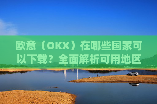 欧意（OKX）在哪些国家可以下载？全面解析可用地区与限制_怎么下载欧洲