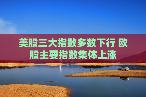 美股三大指数多数下行 欧股主要指数集体上涨