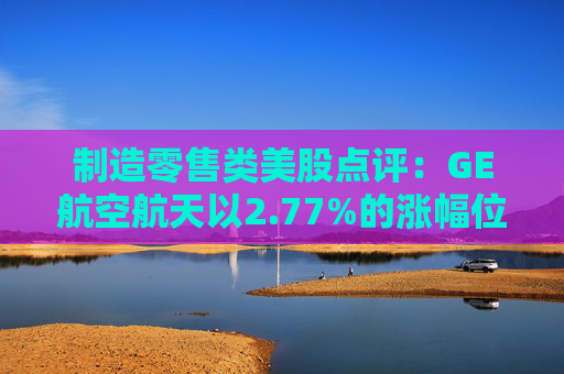 制造零售类美股点评:GE航空航天以2.77%的涨幅位居榜首